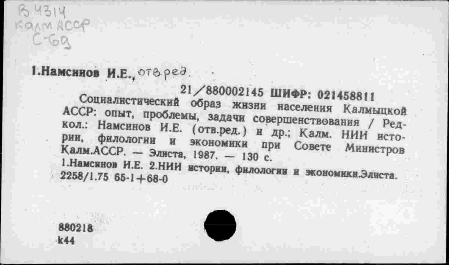 ﻿Кабрл /АС&Р
1 .Намсинов И.Е.,оте>РеЭ
21/880002145 ШИФР: 021458811
Социалистический образ жизни населения Калмыцкой АССР: опыт, проблемы, задачи совершенствования / Ред-кол.: Намсинов И.Е. (отв.ред.) и др.; Калм. НИИ истории, филологии и экономики при Совете Министров Калм.АССР. — Элиста, 1987. — 130 с.
1.Намсинов И.Е. 2.НИИ истории, филологии и экономики-Элиста.
2258/1.75 65-1+68-0
880218 к44